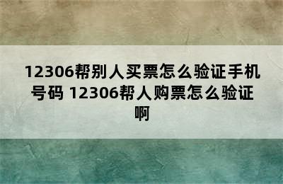 12306帮别人买票怎么验证手机号码 12306帮人购票怎么验证啊